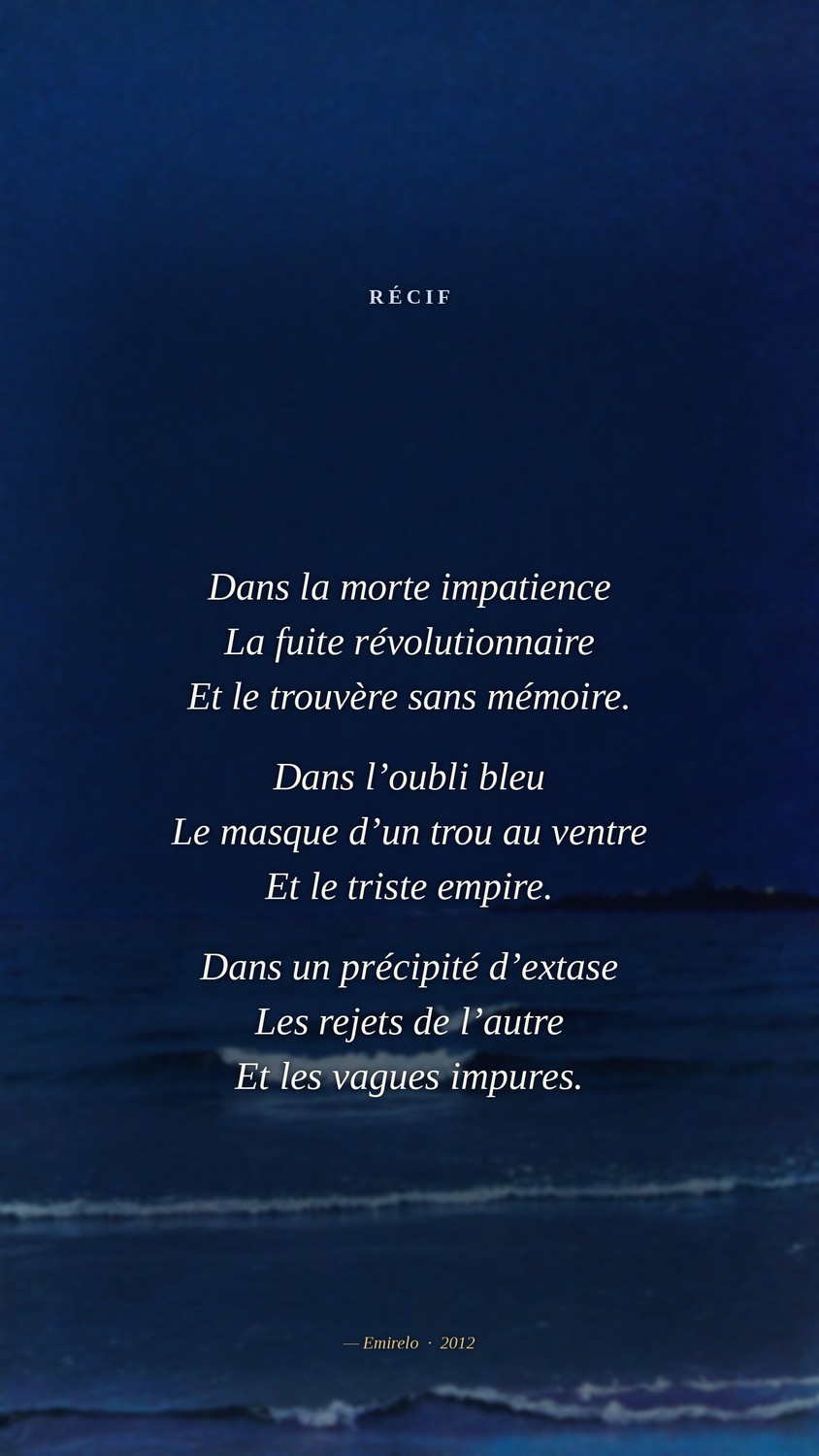 Récif — Emirelo, 2012. Dans la morte impatience La fuite révolutionnaire Et le trouvère sans mémoire. Dans l'oubli bleu Le masque d'un trou au ventre Et le triste empire. Dans un précipité d'extase Les rejets de l'autre Et les vagues impures.