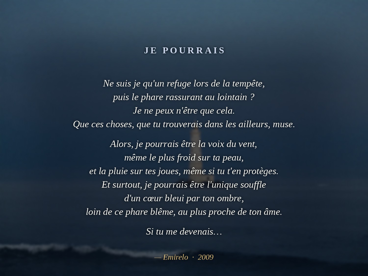 « Je pourrais », Emirelo (2009). Ne suis je qu'un refuge lors de la tempête, puis le phare rassurant au lointain ? Je ne peux n'être que cela. Que ces choses, que tu trouverais dans les ailleurs, muse. Alors, je pourrais être la voix du vent, même le plus froid sur ta peau, et la pluie sur tes joues, même si tu t'en protèges. Et surtout, je pourrais être l'unique souffle d'un cœur bleui par ton ombre, loin de ce phare blême, au plus proche de ton âme. Si tu me devenais…