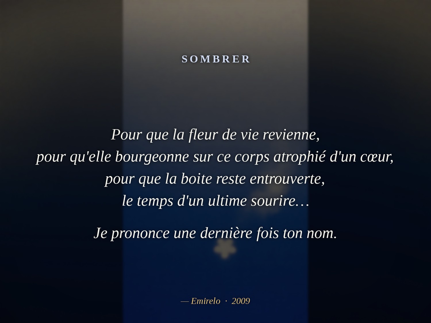 « Sombrer », Emirelo (2009).

Au large des maux, l'immense solitude. Et dans l'absence des doigts, n'existe plus que la couleur du froid, unique et poignante dans cette poitrine enfoncée de côtes perdues…

Sous le nous parfait, se recueillent les cendres encore tièdes de mes poésies aliénées par l'envie, témoignages de cet amour au futur qui s'enfuit…

Le plafond se fixe à mes yeux, se rapproche inexorablement de ma bouche, ce gout de poussière m'est bien connu…

Je lui parle alors, de ces mots que l'on ne sait pas dire, de ces mots que l'on ne sait pas lire, de ces mots que je n'ai pas su écrire…

Et l'on se prend à croire en lui, à se damner comme ils disent, oui juste encore un moment…

Pour que la fleur de vie revienne, pour qu'elle bourgeonne sur ce corps atrophié d'un cœur, pour que la boite reste entrouverte, le temps d'un ultime sourire…

Je prononce une dernière fois ton nom.