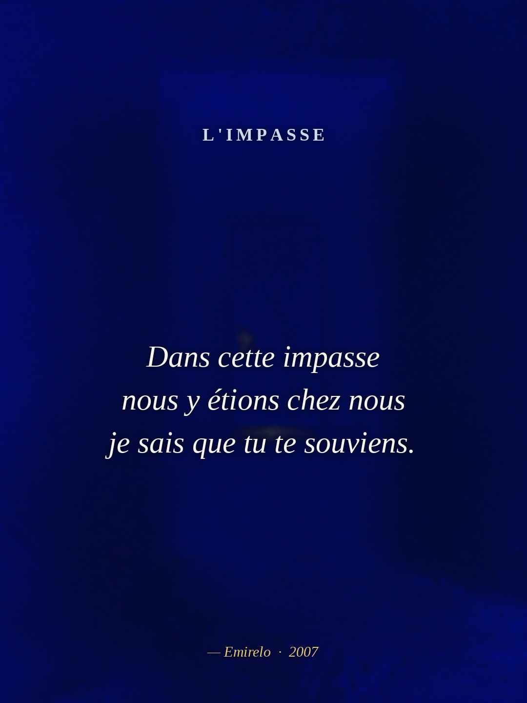 L'impasse — Emirelo (2007) Je me souviens, tu te redresses le mouvement de ton corps devient l'éternel tu donnes tes courbes à mes frissons ma vie ne vit que dans tes bras et la danse a la beauté d'une fleur, dernier pétale à aimer, la raison de vivre de nos mains unies, de ton sourire, un soleil qui se révèle, tes pas sur mon chemin et les pierres qui repoussent dans l'ombre bleue de notre regard. Et là, autour de moi, le vide de toi ne se comble pas de ta bouche mais de secondes qui s'étranglent de l'attente d'un prochain soupir. A mon oreille percée de tes lèvres je ne veux plus les entendre, qu'ils restent en dehors et se retrouvent ailleurs sous des formes différentes parfois vénéneuses et acides. L'ensemble doit rester pur, l'extérieur n'est que poussière grise soufflée par le vent de nos poitrines nues. Écoute, tu es la muse que j'ai toujours cherché, toujours appelé pour que tu me mordes au coeur. L'amour est l'irraisonnable… Et mes doigts comme fous ne cherchent que les lettres de ton verbe. Il n'y a que cet état qui me rapproche de ce nous, sublime, tenter de fuir est cruel. Car je ne vis plus dans les bribes de ta voix, et de nos images les visages s'effacent. Dans cette impasse nous y étions chez nous je sais que tu te souviens.