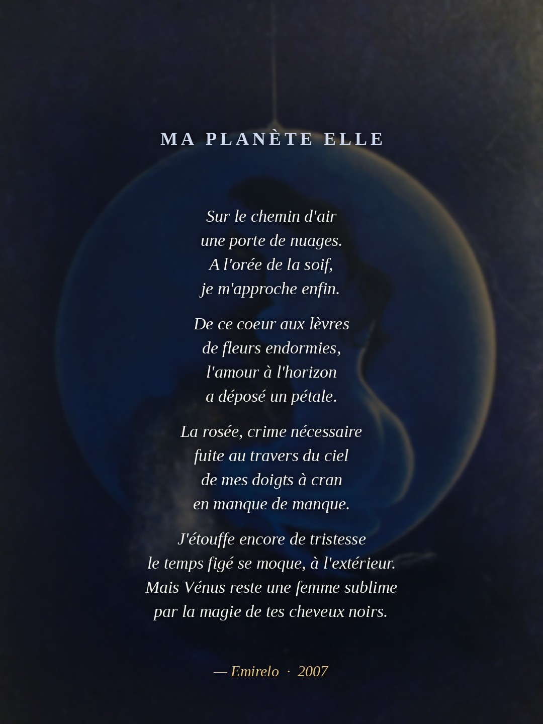 Ma planète Elle — Emirelo (2007) Sur le chemin d'air une porte de nuages. A l'orée de la soif, je m'approche enfin. De ce coeur aux lèvres de fleurs endormies, l'amour à l'horizon a déposé un pétale. La rosée, crime nécessaire fuite au travers du ciel de mes doigts à cran en manque de manque. J'étouffe encore de tristesse le temps figé se moque, à l'extérieur. Mais Vénus reste une femme sublime par la magie de tes cheveux noirs.