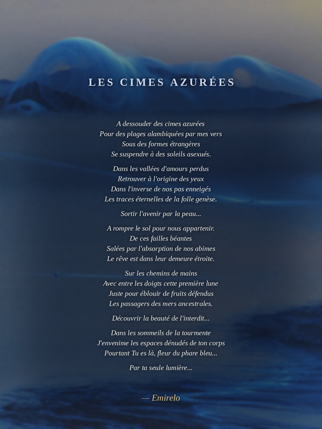 A dessouder des cimes azurées Pour des plages alambiquées par mes vers Sous des formes étrangères Se suspendre à des soleils asexués.  Dans les vallées d'amours perdus Retrouver à l'origine des yeux Dans l'inverse de nos pas enneigés Les traces éternelles de la folle genèse.  Sortir l'avenir par la peau...  A rompre le sol pour nous appartenir. De ces failles béantes Salées par l'absorption de nos abimes Le rêve est dans leur demeure étroite.  Sur les chemins de mains Avec entre les doigts cette première lune Juste pour éblouir de fruits défendus Les passagers des mers ancestrales.  Découvrir la beauté de l'interdit...  Dans les sommeils de la tourmente J'envenime les espaces dénudés de ton corps Pourtant Tu es là, fleur du phare bleu...  Par ta seule lumière...