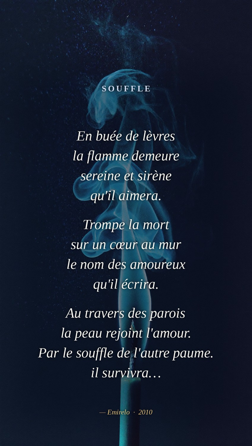« Souffle », Emirelo (2010) En buée de lèvres la flamme demeure sereine et sirène qu'il aimera. Trompe la mort sur un cœur au mur le nom des amoureux qu'il écrira. Au travers des parois la peau rejoint l'amour. Par le souffle de l'autre paume. il survivra…