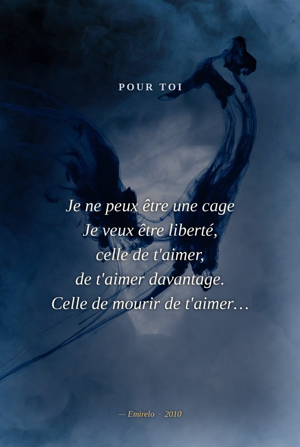 « Pour toi », Emirelo (2010). Je ne peux être une cage Je veux être liberté, celle de t'aimer, de t'aimer davantage. Celle de mourir de t'aimer…