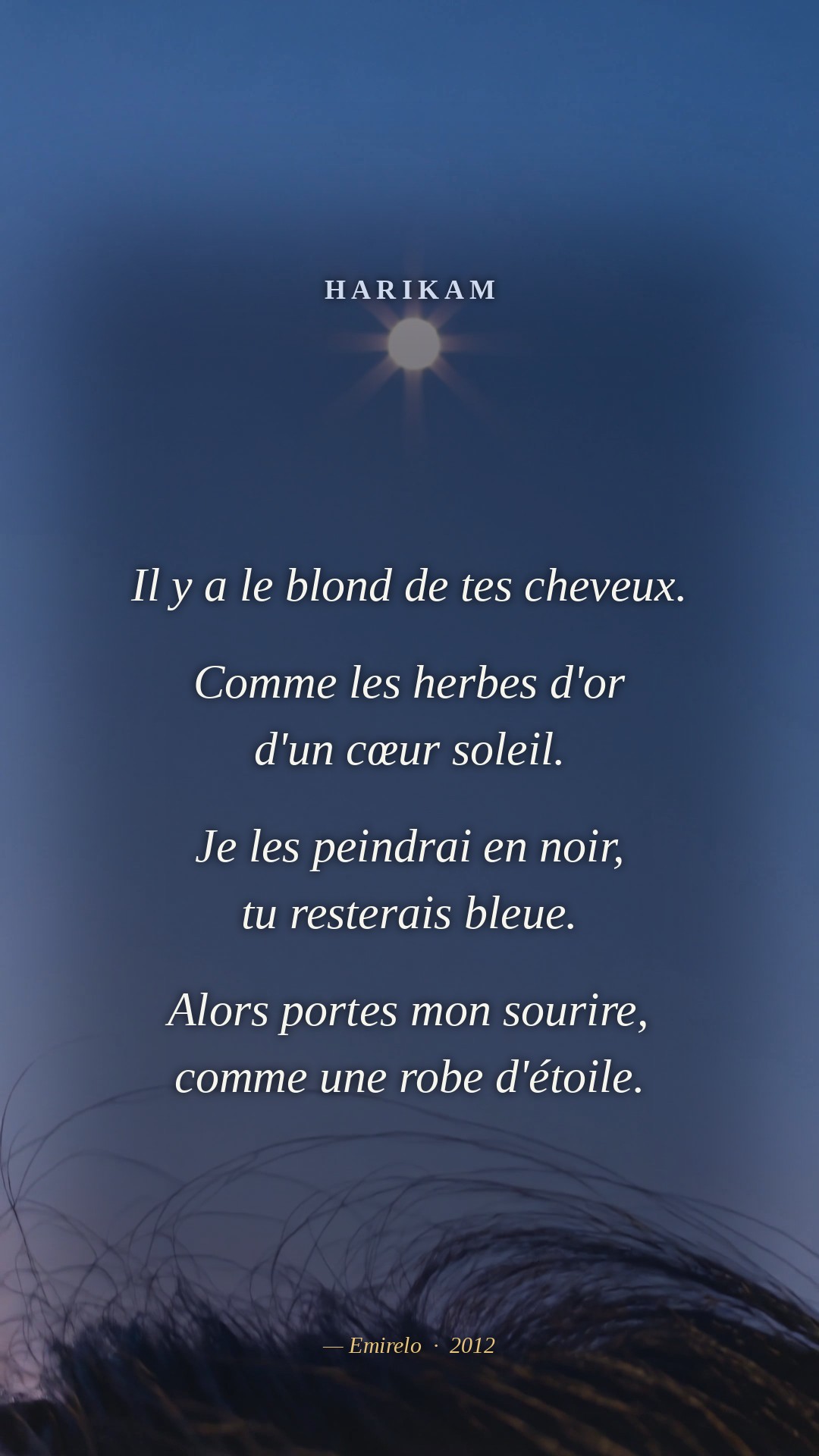 Il y a le blond de tes cheveux. Comme les herbes d'or d'un cœur soleil. Je les peindrai en noir, tu resterais bleue. Alors portes mon sourire, comme une robe d'étoile. — Emirelo