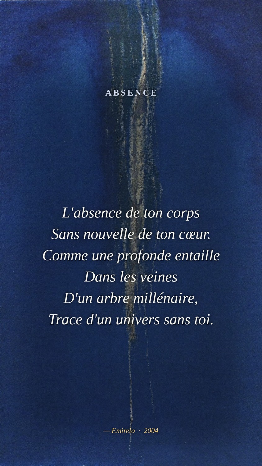 Absence — Emirelo (2004). L'absence de ton corps. Sans nouvelle de ton cœur. Comme une profonde entaille dans les veines d'un arbre millénaire, trace d'un univers sans toi.