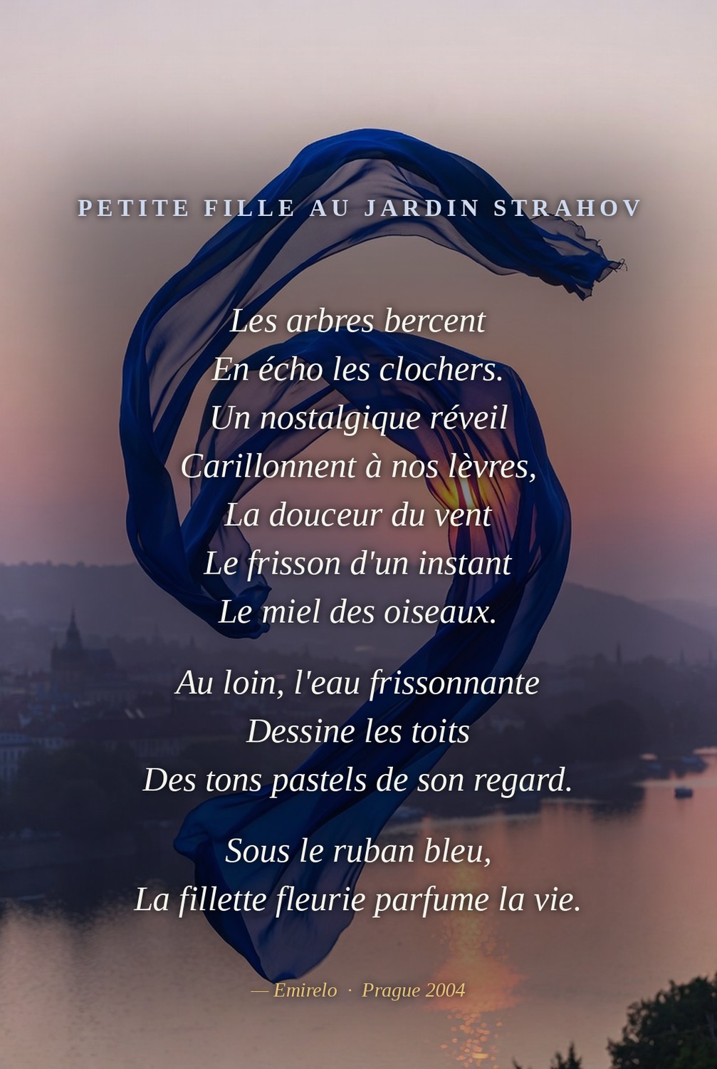 Petite fille au jardin Strahov — Emirelo (2005). Les arbres bercent / En écho les clochers. / Un nostalgique réveil / Carillonnent à nos lèvres, / La douceur du vent / Le frisson d'un instant / Le miel des oiseaux. // Au loin, l'eau frissonnante / Dessine les toits / Des tons pastels de son regard. // Sous le ruban bleu, / La fillette fleurie parfume la vie. — Prague 2004