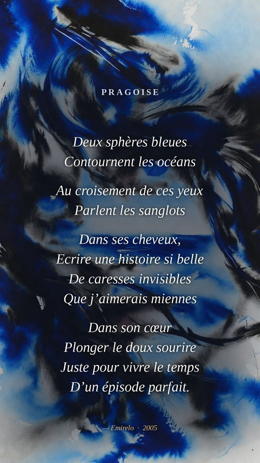 « Pragoise », Emirelo (2005). Deux sphères bleues / Contournent les océans // Au croisement de ces yeux / Parlent les sanglots // Dans ses cheveux, / Ecrire une histoire si belle / De caresses invisibles / Que j’aimerais miennes // Dans son cœur / Plonger le doux sourire / Juste pour vivre le temps / D’un épisode parfait.