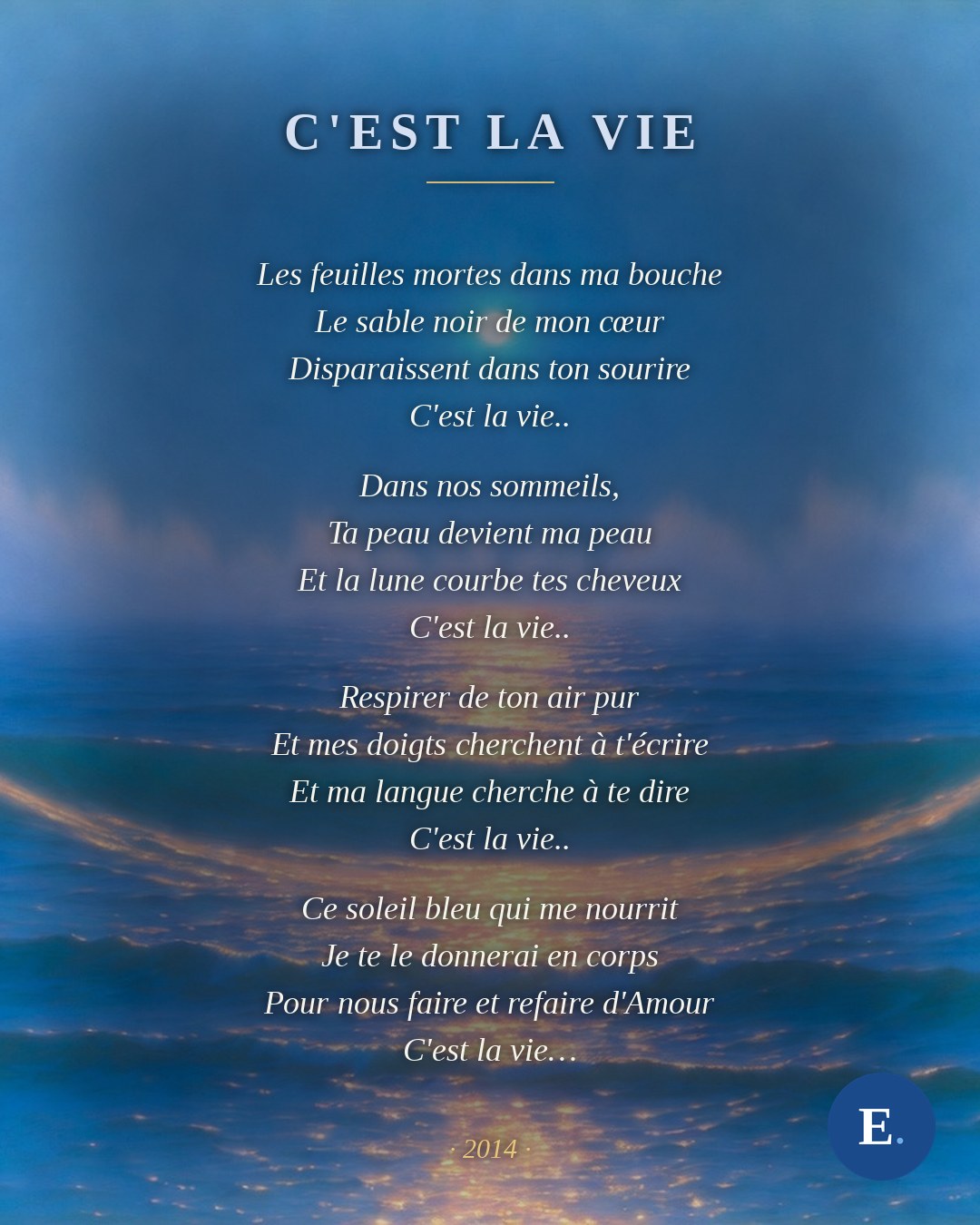 Les feuilles mortes dans ma bouche / Le sable noir de mon cœur / Disparaissent dans ton sourire / C'est la vie.. // Dans nos sommeils, / Ta peau devient ma peau / Et la lune courbe tes cheveux / C'est la vie.. // Respirer de ton air pur / Et mes doigts cherchent à t'écrire / Et ma langue cherche à te dire / C'est la vie.. // Ce soleil bleu qui me nourrit / Je te le donnerai en corps / Pour nous faire et refaire d'Amour / C'est la vie… — Emirelo, « C'est la vie » (2014).