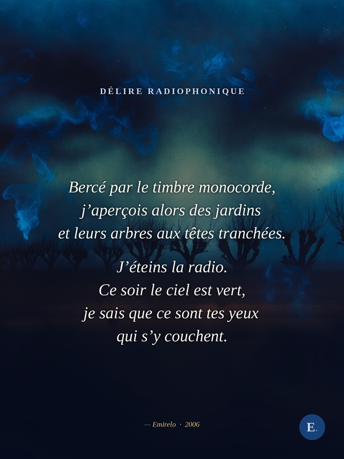 Carte bleue « Délire radiophonique », Emirelo, 2006. Extrait : Bercé par le timbre monocorde, j’aperçois alors des jardins et leurs arbres aux têtes tranchées. J’éteins la radio. Ce soir le ciel est vert, je sais que ce sont tes yeux qui s’y couchent, en sautant par la fenêtre je te rejoins enfin. Poème en prose, texte intégral sur emirelo.fr.