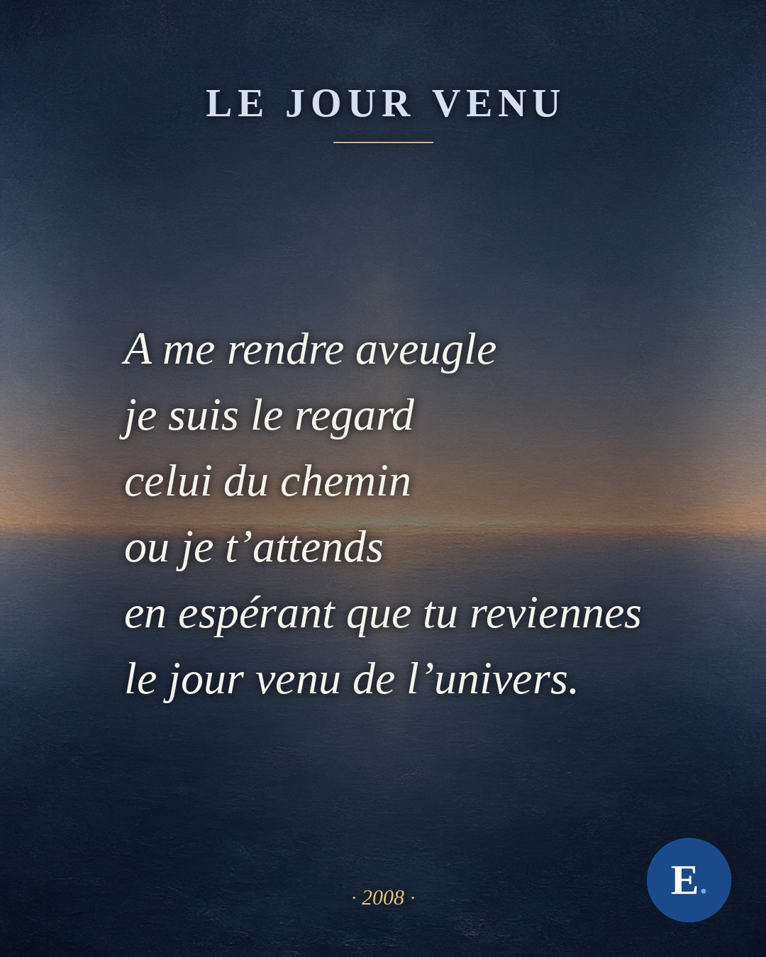 « Le jour venu », Emirelo (2008) — la carte du poème : la strophe qui s’achève sur le refrain, posée sur un lever de jour bleu. Il y a a toutes ces réponses où tu es la seule question. Je perce mon ballon d’envie, notre envol sera pour plus tard. Vers le temps de l’amour à vivre infiniment je n’y serai plus moi mais une autre partie de toi. Des convulsions de l’absence, je vais renaitre sans inquiétude pour être toi, cet infime toi, ce toujours toi. Même sec mon coeur saignera à nouveau pour nos instants pour être nous, cet infime nous, ce toujours nous. Alors je me stoppe, je nous incruste au vide, nous en ressortirons plus beaux encore le jour venu de l’univers. A me rendre aveugle je suis le regard celui du chemin ou je t’attends en espérant que tu reviennes le jour venu de l’univers. En l’attendant, j’essaie d’oublier que je crève de mes yeux seuls et que je t’aime de cette force qui ne comprend pas.