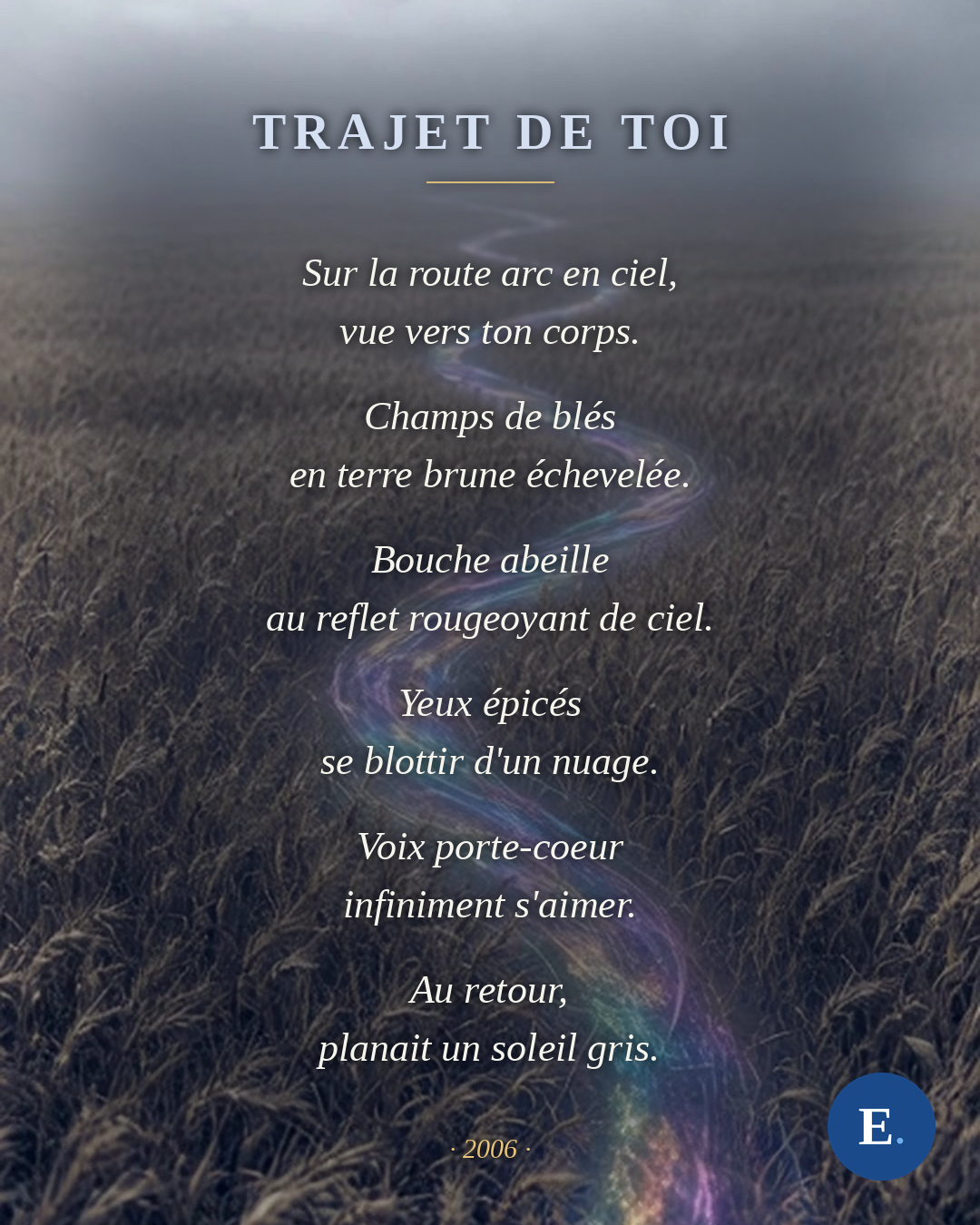 Carte du poeme « Trajet de toi », Emirelo, 2006. Le texte se lit sur un champ de bles sous la brume, traverse par un ruban de lumiere irisee : Sur la route arc en ciel, vue vers ton corps. Champs de bles en terre brune echevelee. Bouche abeille au reflet rougeoyant de ciel. Yeux epices se blottir d'un nuage. Voix porte-coeur infiniment s'aimer. Au retour, planait un soleil gris.