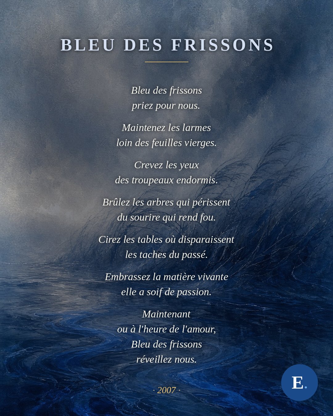 Bleu des frissons — Emirelo, 2007. Bleu des frissons priez pour nous. Maintenez les larmes loin des feuilles vierges. Crevez les yeux des troupeaux endormis. Brûlez les arbres qui périssent du sourire qui rend fou. Cirez les tables où disparaissent les taches du passé. Embrassez la matière vivante elle a soif de passion. Maintenant ou à l'heure de l'amour, Bleu des frissons réveillez nous.