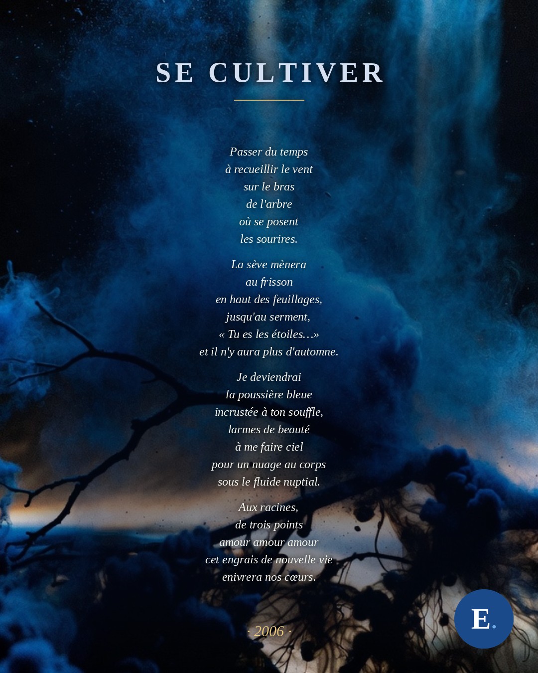 Se cultiver, Emirelo (2006). Passer du temps / à recueillir le vent / sur le bras / de l'arbre / où se posent / les sourires. // La sève mènera / au frisson / en haut des feuillages, / jusqu'au serment, / « Tu es les étoiles… » / et il n'y aura plus d'automne. // Je deviendrai / la poussière bleue / incrustée à ton souffle, / larmes de beauté / à me faire ciel / pour un nuage au corps / sous le fluide nuptial. // Aux racines, / de trois points / amour amour amour / cet engrais de nouvelle vie / enivrera nos cœurs.