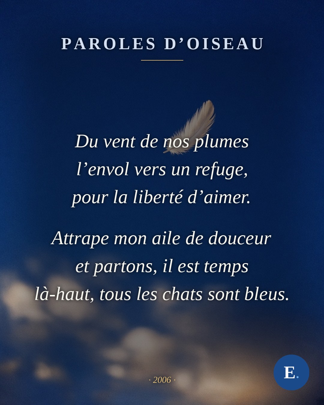 Du vent de nos plumes, l’envol vers un refuge, pour la liberte d’aimer. Attrape mon aile de douceur et partons, il est temps, la-haut, tous les chats sont bleus. Emirelo, 2006.