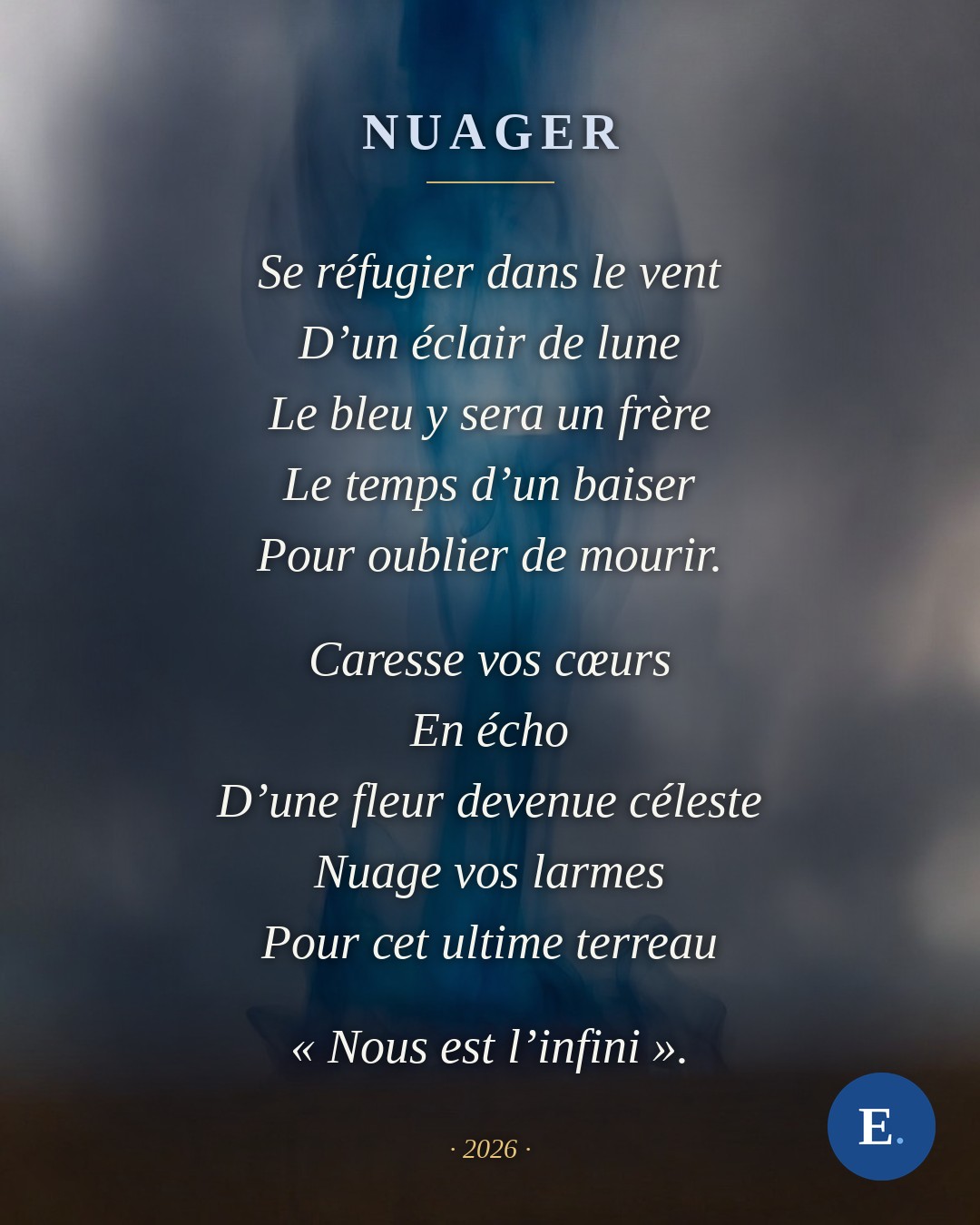 Nuager, poeme d'Emirelo : Se refugier dans le vent / D'un eclair de lune / Le bleu y sera un frere / Le temps d'un baiser / Pour oublier de mourir. Caresse vos coeurs / En echo / D'une fleur devenue celeste / Nuage vos larmes / Pour cet ultime terreau. Nous est l'infini.