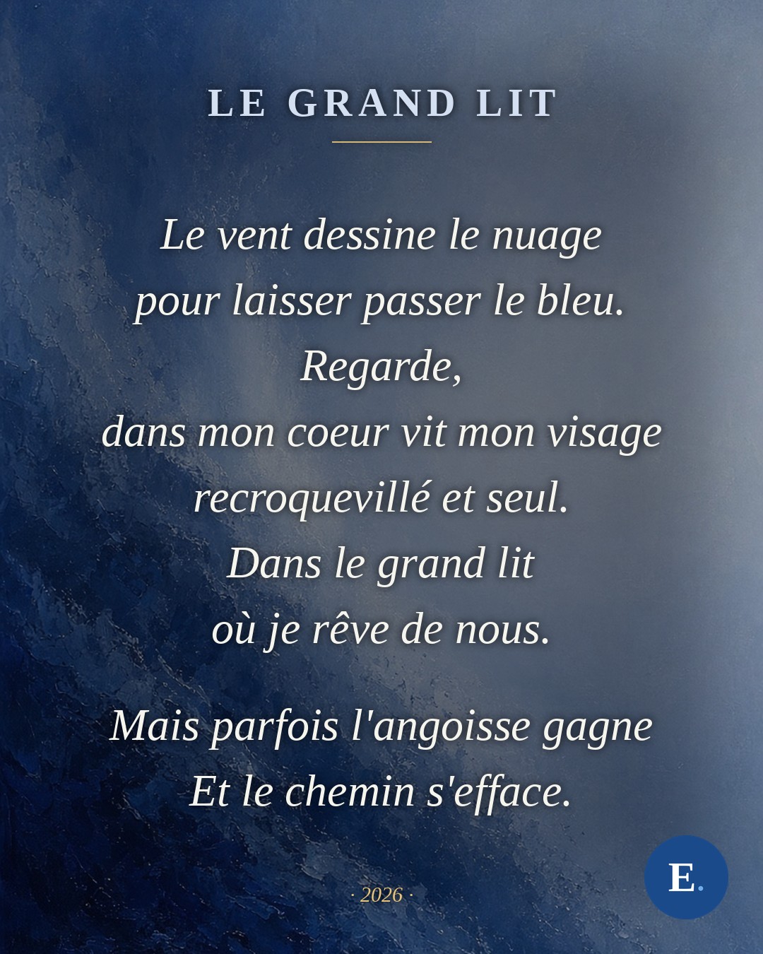Le vent dessine le nuage / pour laisser passer le bleu. / Regarde, / dans mon coeur vit mon visage / recroquevillé et seul. / Dans le grand lit / où je rêve de nous. / Mais parfois l'angoisse gagne / Et le chemin s'efface. — Emirelo, 2026