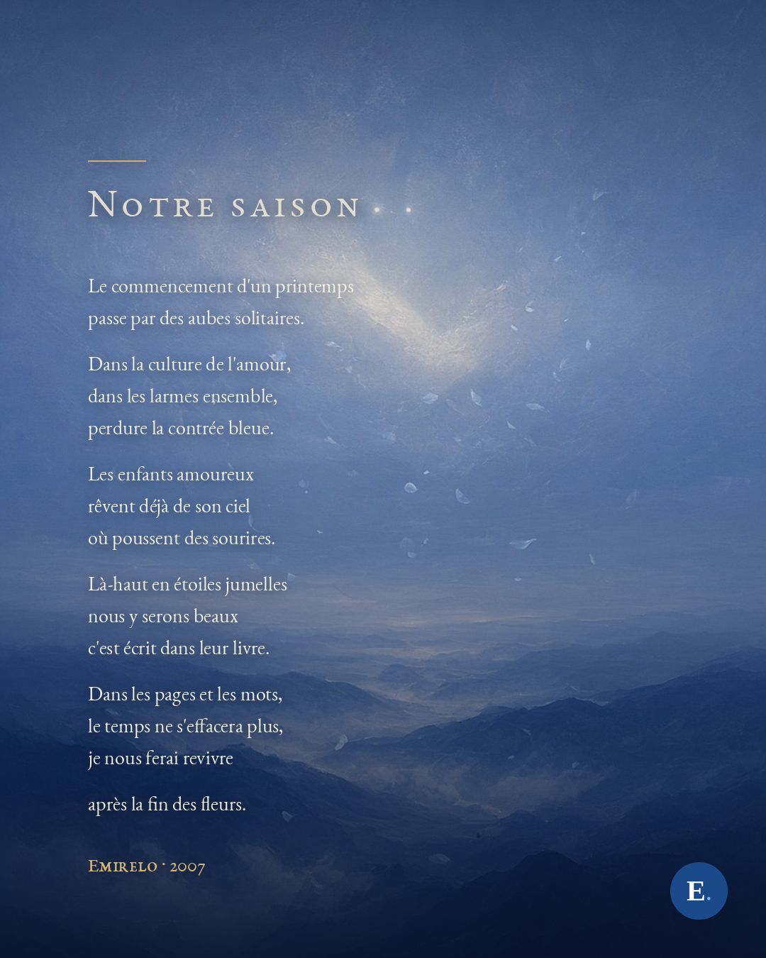 Carte poème Emirelo sur une peinture bleue d'aube de printemps, montagnes dans la brume et pétales bleu pâle qui montent vers deux étoiles jumelles. Titre « Notre saison » puis le poème entier : Le commencement d'un printemps passe par des aubes solitaires. Dans la culture de l'amour, dans les larmes ensemble, perdure la contrée bleue. Les enfants amoureux rêvent déjà de son ciel où poussent des sourires. Là-haut en étoiles jumelles nous y serons beaux c'est écrit dans leur livre. Dans les pages et les mots, le temps ne s'effacera plus, je nous ferai revivre après la fin des fleurs. Emirelo, 2007.