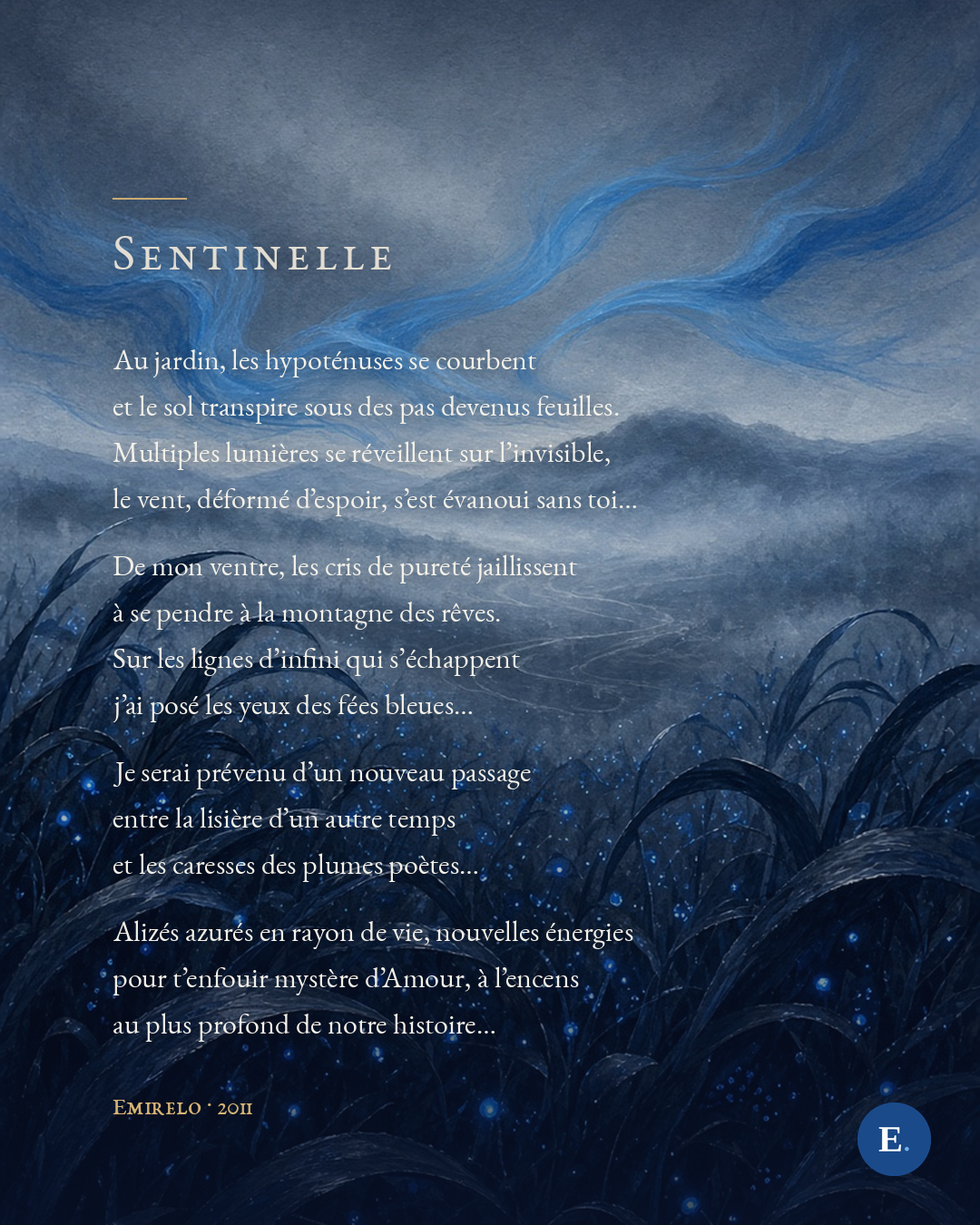Au jardin, les hypoténuses se courbent / et le sol transpire sous des pas devenus feuilles. / Multiples lumières se réveillent sur l’invisible, / le vent, déformé d’espoir, s’est évanoui sans toi… // De mon ventre, les cris de pureté jaillissent / à se pendre à la montagne des rêves. / Sur les lignes d’infini qui s’échappent / j’ai posé les yeux des fées bleues… // Je serai prévenu d’un nouveau passage / entre la lisière d’un autre temps / et les caresses des plumes poètes… // Alizés azurés en rayon de vie, nouvelles énergies / pour t’enfouir mystère d’Amour, à l’encens / au plus profond de notre histoire…