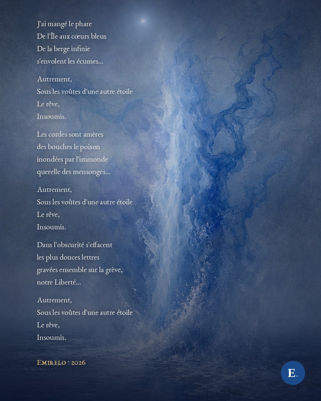 J'ai mangé le phare
De l'Île aux cœurs bleus
De la berge infinie
s'envolent les écumes...
Autrement,
Sous les voûtes d'une autre étoile
Le rêve,
Insoumis.
Les cordes sont amères
des bouches le poison
inondées par l'immonde
querelle des mensonges...
Autrement,
Sous les voûtes d'une autre étoile
Le rêve,
Insoumis.
Dans l'obscurité s'effacent
les plus douces lettres
gravées ensemble sur la grève,
notre Liberté...
Autrement,
Sous les voûtes d'une autre étoile
Le rêve,
Insoumis.
