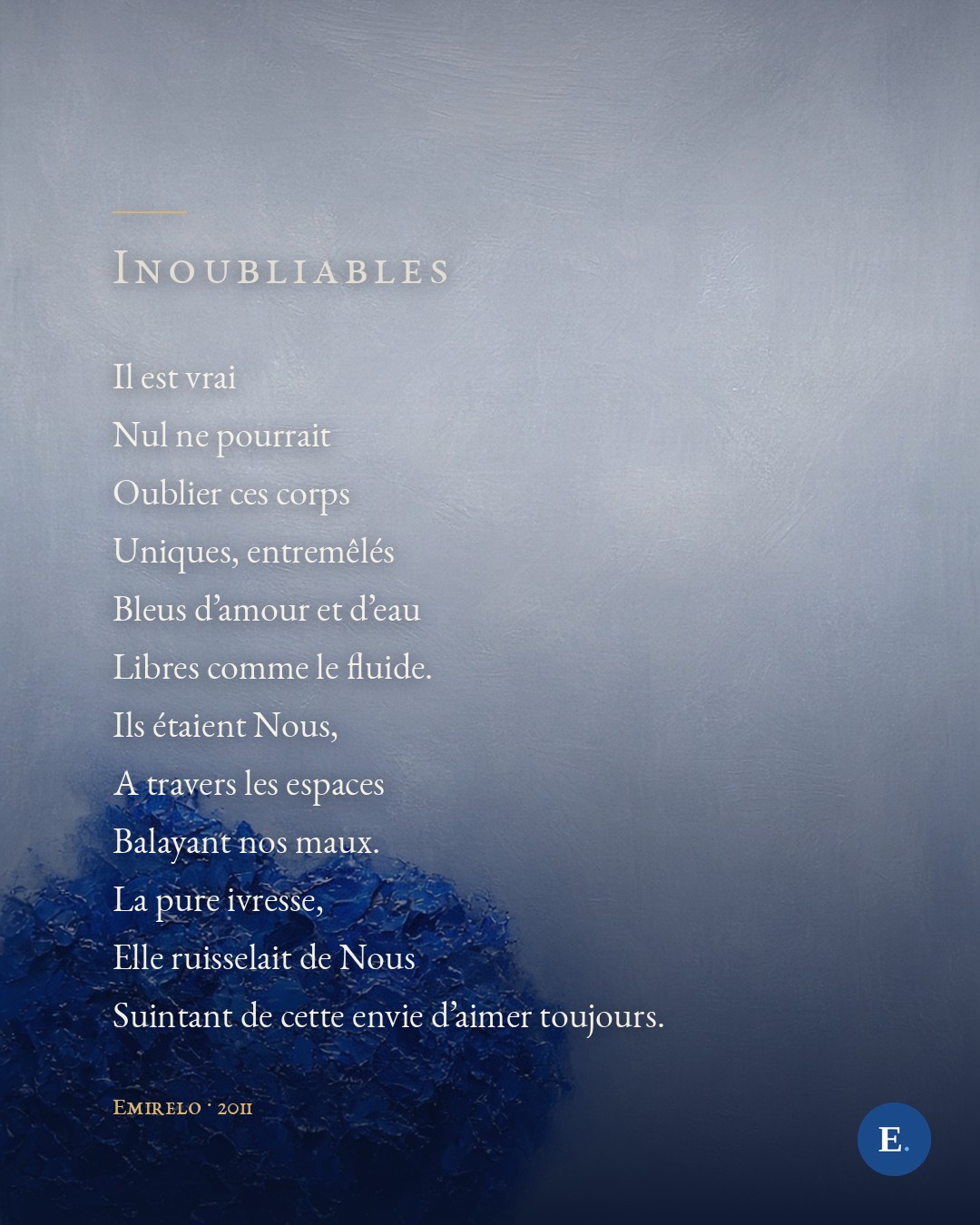 Il est vrai / Nul ne pourrait / Oublier ces corps / Uniques, entremeles / Bleus d'amour et d'eau / Libres comme le fluide. / Ils etaient Nous, / A travers les espaces / Balayant nos maux. / La pure ivresse, / Elle ruisselait de Nous / Suintant de cette envie d'aimer toujours. — Emirelo, 2011. Les douze initiales, alignees en marge, epellent INOUBLIABLES.