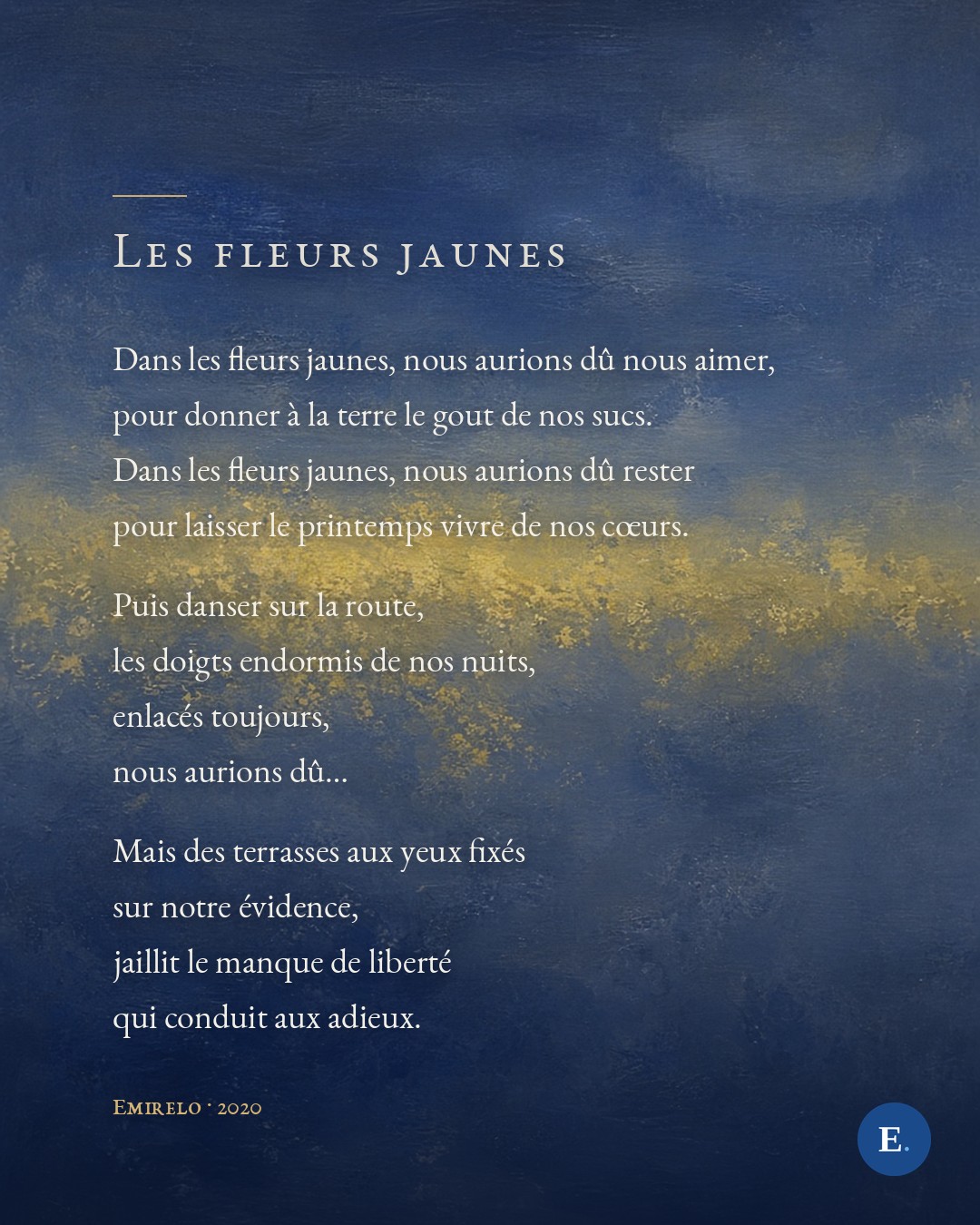 Dans les fleurs jaunes, nous aurions du nous aimer, / pour donner a la terre le gout de nos sucs. / Dans les fleurs jaunes, nous aurions du rester / pour laisser le printemps vivre de nos coeurs. / Puis danser sur la route, / les doigts endormis de nos nuits, / enlaces toujours, / nous aurions du... / Mais des terrasses aux yeux fixes / sur notre evidence, / jaillit le manque de liberte / qui conduit aux adieux. — Emirelo, 2020.
