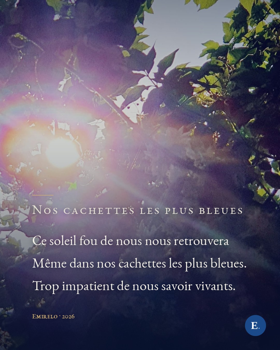 Ce soleil fou de nous nous retrouvera / Meme dans nos cachettes les plus bleues. / Trop impatient de nous savoir vivants. — Emirelo, 2026.