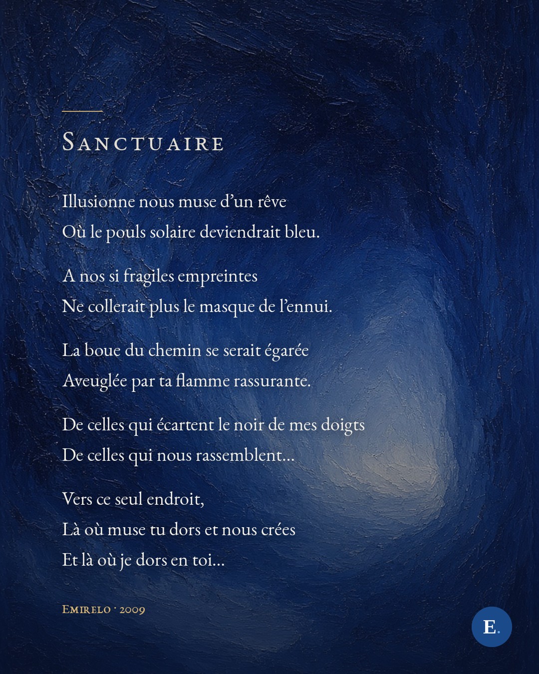 Illusionne nous muse d'un reve / Ou le pouls solaire deviendrait bleu. / A nos si fragiles empreintes / Ne collerait plus le masque de l'ennui. / La boue du chemin se serait egaree / Aveuglee par ta flamme rassurante. / De celles qui ecartent le noir de mes doigts / De celles qui nous rassemblent... / Vers ce seul endroit, / La ou muse tu dors et nous crees / Et la ou je dors en toi... — Emirelo, 2009.